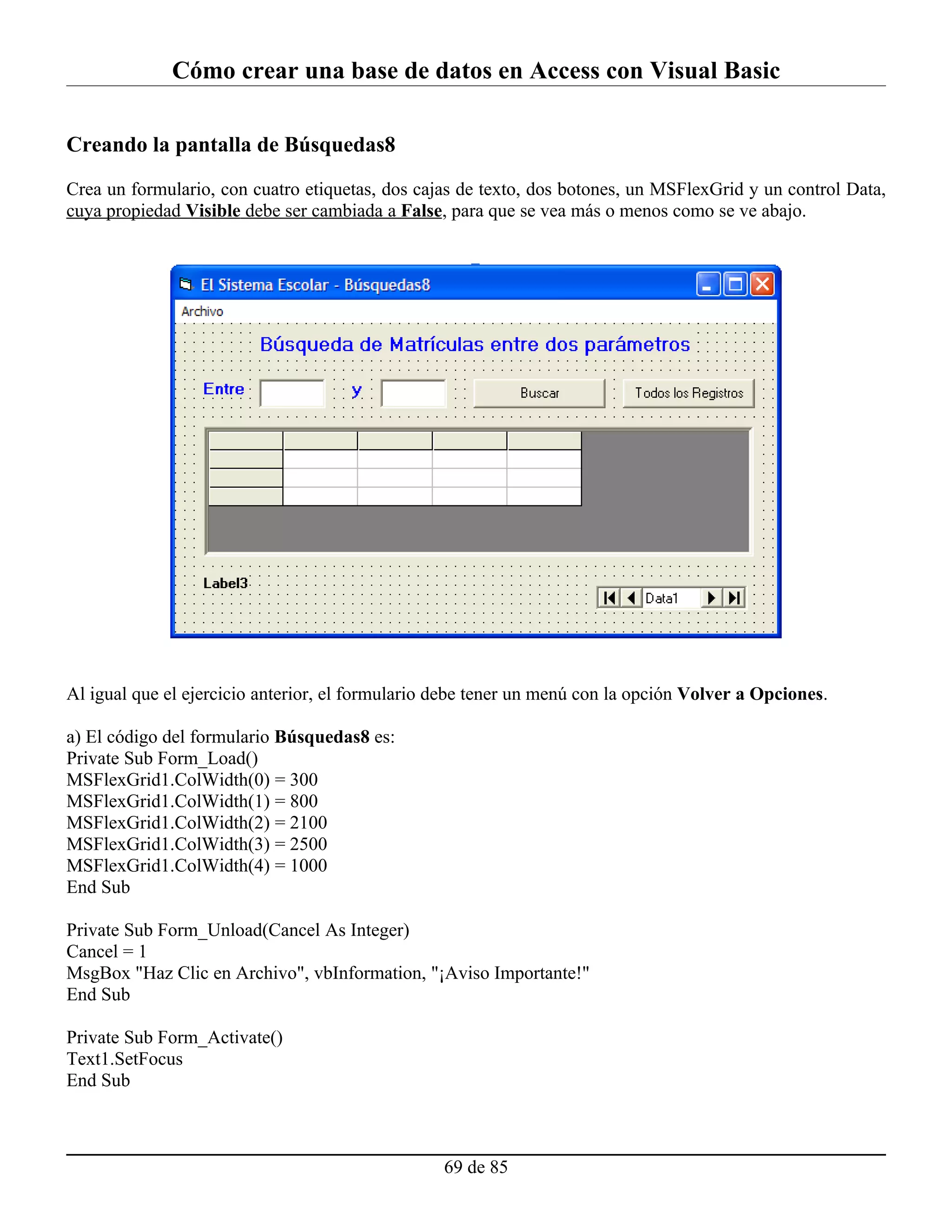 Cómo crear una base de datos en Access con Visual Basic

Creando la pantalla de Búsquedas8

Crea un formulario, con cuatro etiquetas, dos cajas de texto, dos botones, un MSFlexGrid y un control Data,
cuya propiedad Visible debe ser cambiada a False, para que se vea más o menos como se ve abajo.




Al igual que el ejercicio anterior, el formulario debe tener un menú con la opción Volver a Opciones.

a) El código del formulario Búsquedas8 es:
Private Sub Form_Load()
MSFlexGrid1.ColWidth(0) = 300
MSFlexGrid1.ColWidth(1) = 800
MSFlexGrid1.ColWidth(2) = 2100
MSFlexGrid1.ColWidth(3) = 2500
MSFlexGrid1.ColWidth(4) = 1000
End Sub

Private Sub Form_Unload(Cancel As Integer)
Cancel = 1
MsgBox "Haz Clic en Archivo", vbInformation, "¡Aviso Importante!"
End Sub

Private Sub Form_Activate()
Text1.SetFocus
End Sub



                                                  69 de 85
 