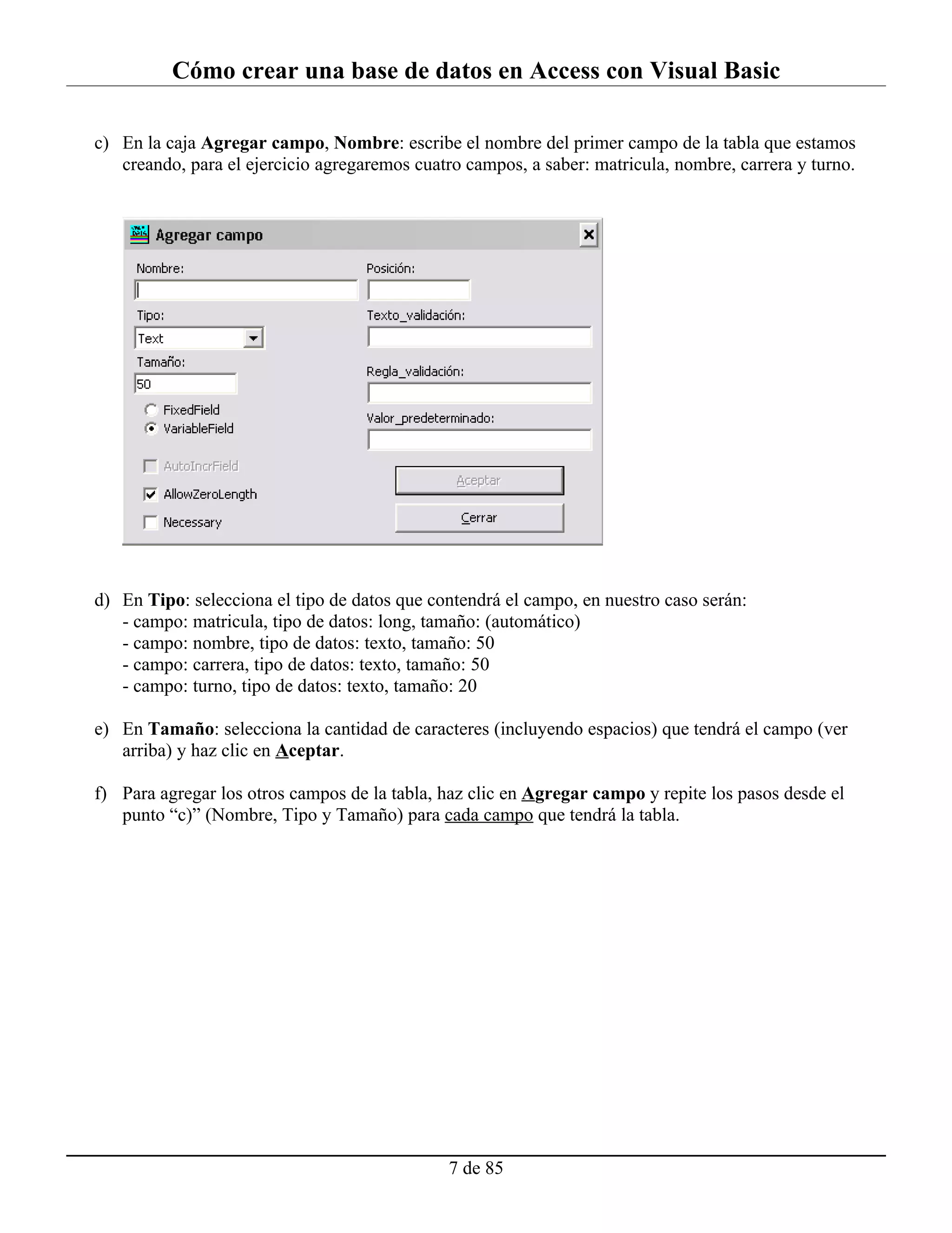 Cómo crear una base de datos en Access con Visual Basic

c) En la caja Agregar campo, Nombre: escribe el nombre del primer campo de la tabla que estamos
   creando, para el ejercicio agregaremos cuatro campos, a saber: matricula, nombre, carrera y turno.




d) En Tipo: selecciona el tipo de datos que contendrá el campo, en nuestro caso serán:
   - campo: matricula, tipo de datos: long, tamaño: (automático)
   - campo: nombre, tipo de datos: texto, tamaño: 50
   - campo: carrera, tipo de datos: texto, tamaño: 50
   - campo: turno, tipo de datos: texto, tamaño: 20

e) En Tamaño: selecciona la cantidad de caracteres (incluyendo espacios) que tendrá el campo (ver
   arriba) y haz clic en Aceptar.

f) Para agregar los otros campos de la tabla, haz clic en Agregar campo y repite los pasos desde el
   punto “c)” (Nombre, Tipo y Tamaño) para cada campo que tendrá la tabla.




                                               7 de 85
 
