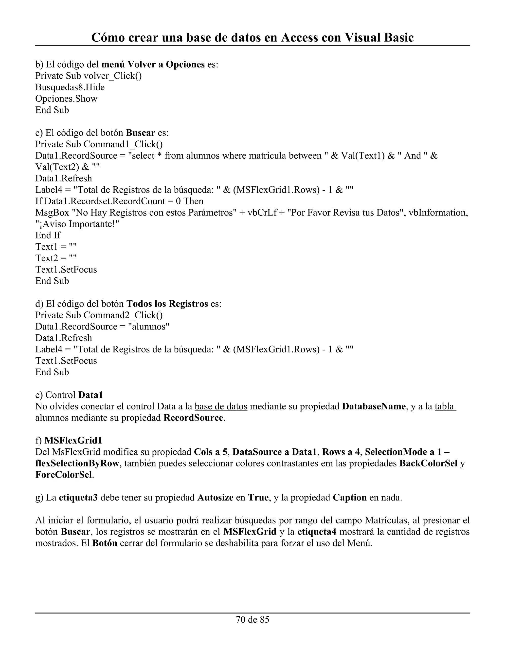 Cómo crear una base de datos en Access con Visual Basic
b) El código del menú Volver a Opciones es:
Private Sub volver_Click()
Busquedas8.Hide
Opciones.Show
End Sub

c) El código del botón Buscar es:
Private Sub Command1_Click()
Data1.RecordSource = "select * from alumnos where matricula between " & Val(Text1) & " And " &
Val(Text2) & ""
Data1.Refresh
Label4 = "Total de Registros de la búsqueda: " & (MSFlexGrid1.Rows) - 1 & ""
If Data1.Recordset.RecordCount = 0 Then
MsgBox "No Hay Registros con estos Parámetros" + vbCrLf + "Por Favor Revisa tus Datos", vbInformation,
"¡Aviso Importante!"
End If
Text1 = ""
Text2 = ""
Text1.SetFocus
End Sub

d) El código del botón Todos los Registros es:
Private Sub Command2_Click()
Data1.RecordSource = "alumnos"
Data1.Refresh
Label4 = "Total de Registros de la búsqueda: " & (MSFlexGrid1.Rows) - 1 & ""
Text1.SetFocus
End Sub

e) Control Data1
No olvides conectar el control Data a la base de datos mediante su propiedad DatabaseName, y a la tabla
alumnos mediante su propiedad RecordSource.

f) MSFlexGrid1
Del MsFlexGrid modifica su propiedad Cols a 5, DataSource a Data1, Rows a 4, SelectionMode a 1 –
flexSelectionByRow, también puedes seleccionar colores contrastantes em las propiedades BackColorSel y
ForeColorSel.

g) La etiqueta3 debe tener su propiedad Autosize en True, y la propiedad Caption en nada.

Al iniciar el formulario, el usuario podrá realizar búsquedas por rango del campo Matrículas, al presionar el
botón Buscar, los registros se mostrarán en el MSFlexGrid y la etiqueta4 mostrará la cantidad de registros
mostrados. El Botón cerrar del formulario se deshabilita para forzar el uso del Menú.




                                                  70 de 85
 