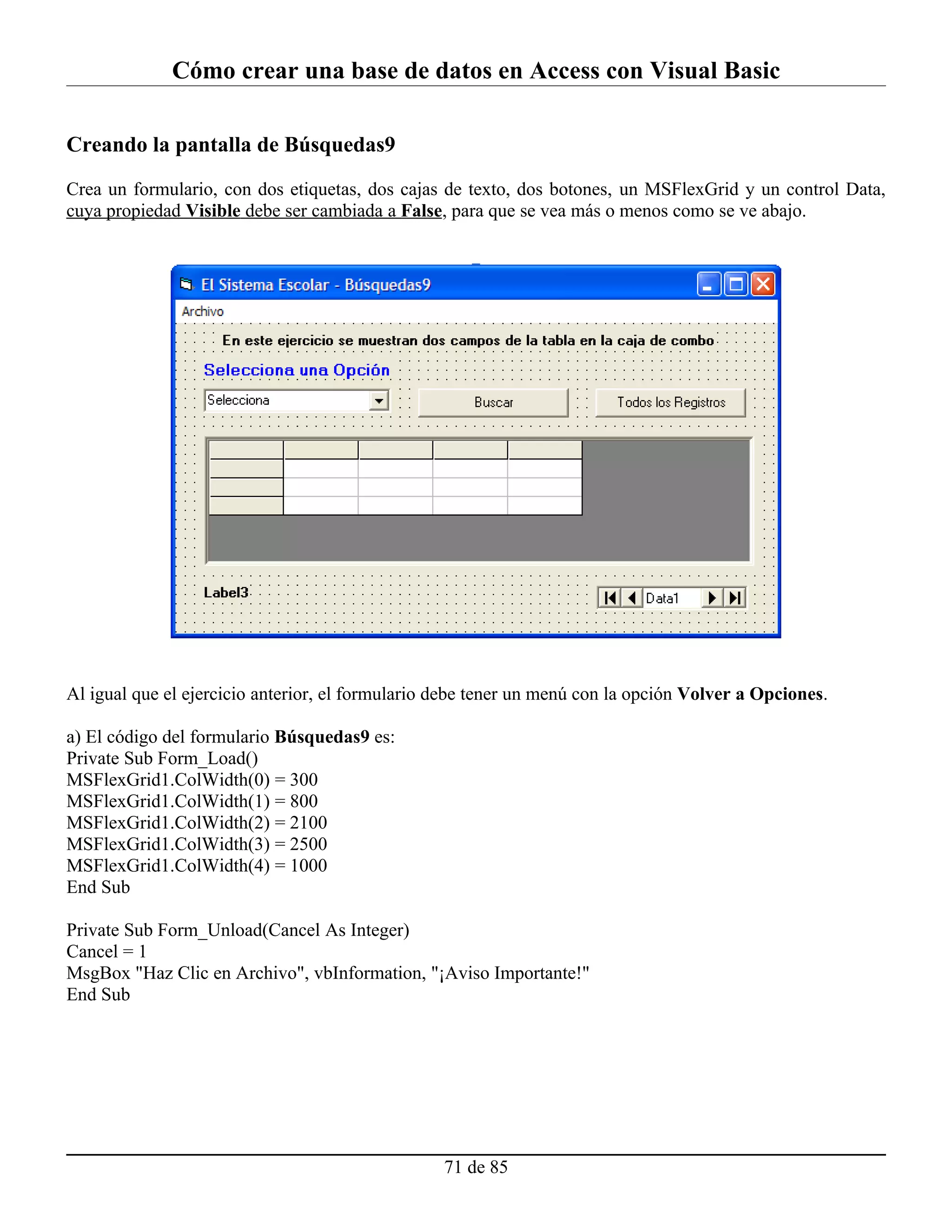 Cómo crear una base de datos en Access con Visual Basic

Creando la pantalla de Búsquedas9

Crea un formulario, con dos etiquetas, dos cajas de texto, dos botones, un MSFlexGrid y un control Data,
cuya propiedad Visible debe ser cambiada a False, para que se vea más o menos como se ve abajo.




Al igual que el ejercicio anterior, el formulario debe tener un menú con la opción Volver a Opciones.

a) El código del formulario Búsquedas9 es:
Private Sub Form_Load()
MSFlexGrid1.ColWidth(0) = 300
MSFlexGrid1.ColWidth(1) = 800
MSFlexGrid1.ColWidth(2) = 2100
MSFlexGrid1.ColWidth(3) = 2500
MSFlexGrid1.ColWidth(4) = 1000
End Sub

Private Sub Form_Unload(Cancel As Integer)
Cancel = 1
MsgBox "Haz Clic en Archivo", vbInformation, "¡Aviso Importante!"
End Sub




                                                  71 de 85
 