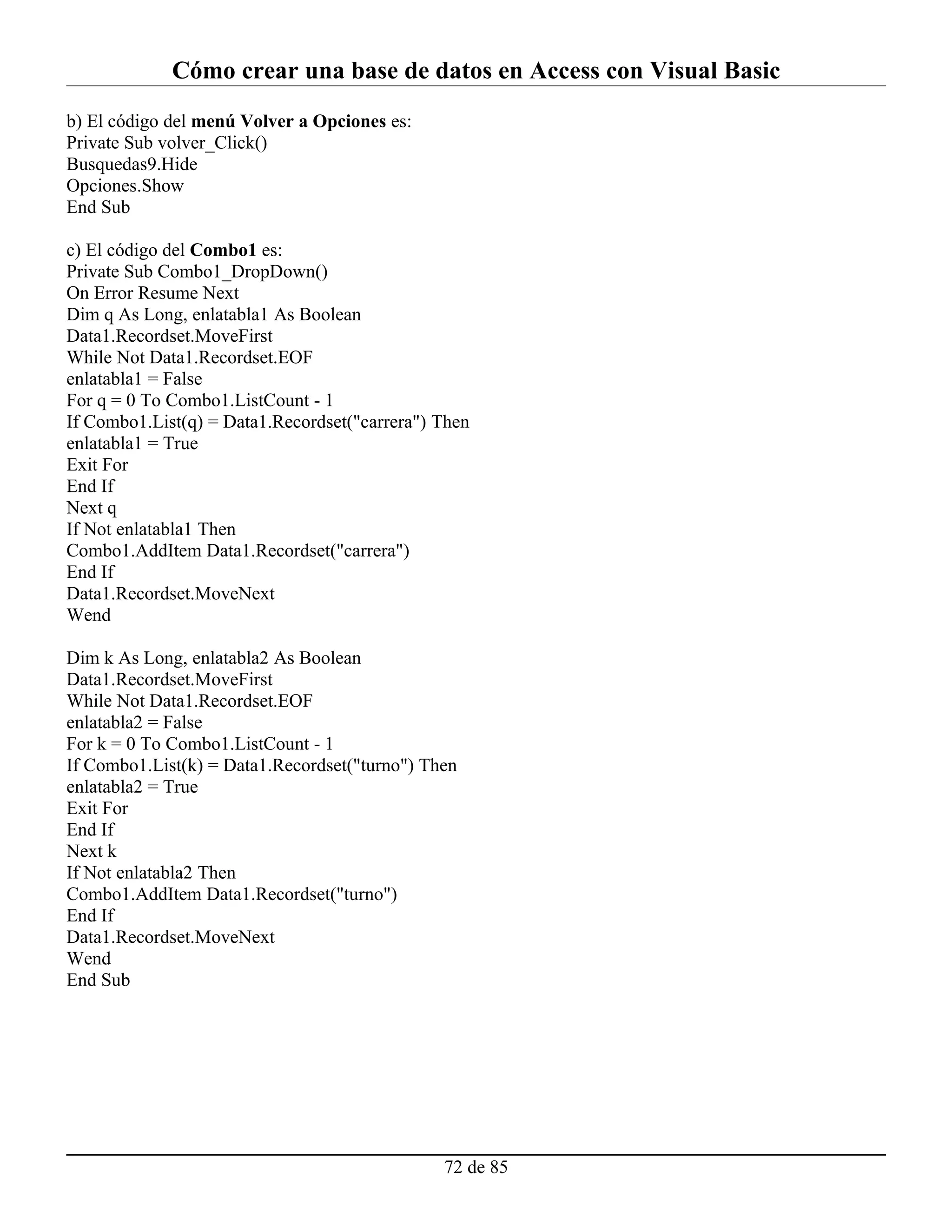 Cómo crear una base de datos en Access con Visual Basic
b) El código del menú Volver a Opciones es:
Private Sub volver_Click()
Busquedas9.Hide
Opciones.Show
End Sub

c) El código del Combo1 es:
Private Sub Combo1_DropDown()
On Error Resume Next
Dim q As Long, enlatabla1 As Boolean
Data1.Recordset.MoveFirst
While Not Data1.Recordset.EOF
enlatabla1 = False
For q = 0 To Combo1.ListCount - 1
If Combo1.List(q) = Data1.Recordset("carrera") Then
enlatabla1 = True
Exit For
End If
Next q
If Not enlatabla1 Then
Combo1.AddItem Data1.Recordset("carrera")
End If
Data1.Recordset.MoveNext
Wend

Dim k As Long, enlatabla2 As Boolean
Data1.Recordset.MoveFirst
While Not Data1.Recordset.EOF
enlatabla2 = False
For k = 0 To Combo1.ListCount - 1
If Combo1.List(k) = Data1.Recordset("turno") Then
enlatabla2 = True
Exit For
End If
Next k
If Not enlatabla2 Then
Combo1.AddItem Data1.Recordset("turno")
End If
Data1.Recordset.MoveNext
Wend
End Sub




                                               72 de 85
 