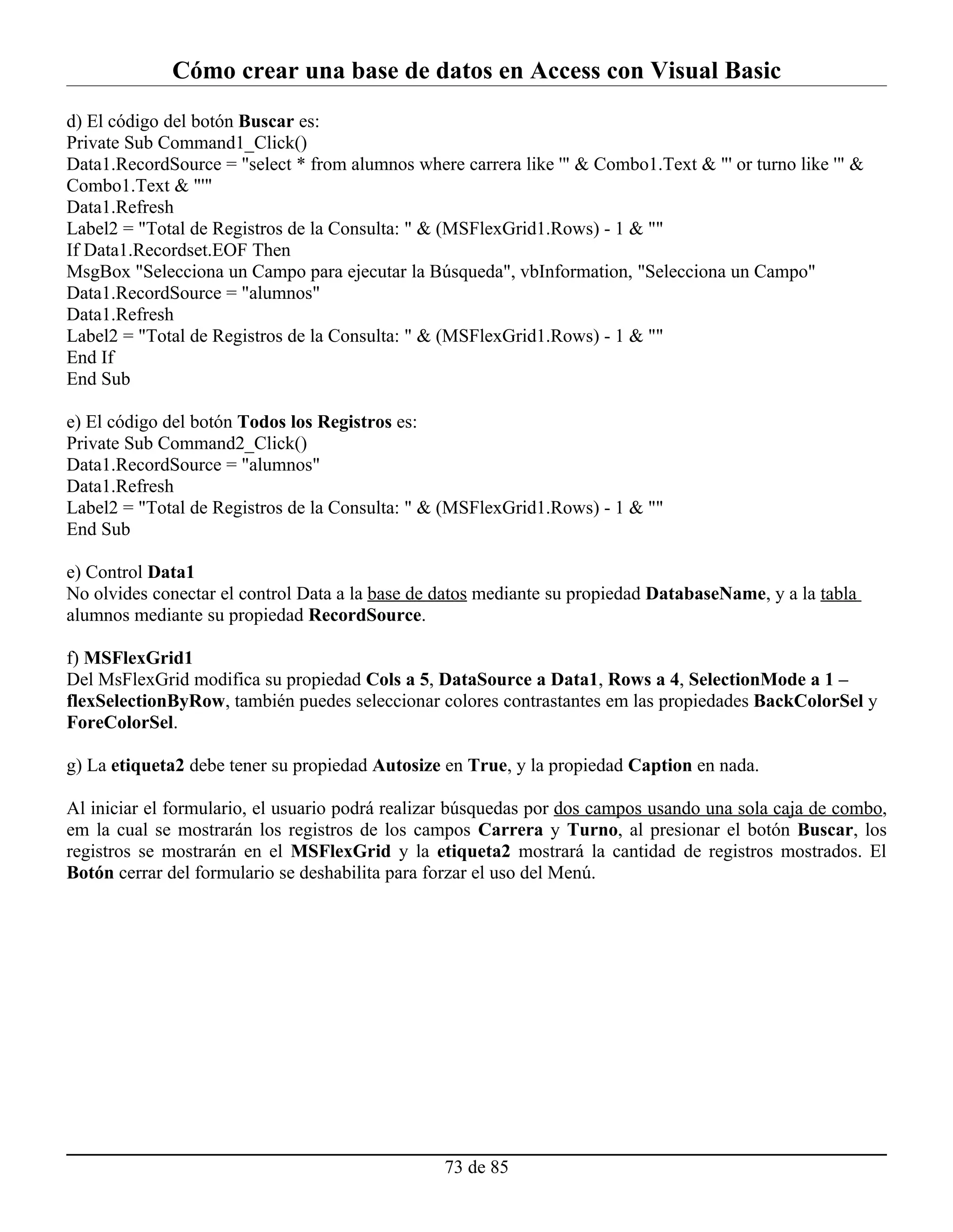 Cómo crear una base de datos en Access con Visual Basic
d) El código del botón Buscar es:
Private Sub Command1_Click()
Data1.RecordSource = "select * from alumnos where carrera like '" & Combo1.Text & "' or turno like '" &
Combo1.Text & "'"
Data1.Refresh
Label2 = "Total de Registros de la Consulta: " & (MSFlexGrid1.Rows) - 1 & ""
If Data1.Recordset.EOF Then
MsgBox "Selecciona un Campo para ejecutar la Búsqueda", vbInformation, "Selecciona un Campo"
Data1.RecordSource = "alumnos"
Data1.Refresh
Label2 = "Total de Registros de la Consulta: " & (MSFlexGrid1.Rows) - 1 & ""
End If
End Sub

e) El código del botón Todos los Registros es:
Private Sub Command2_Click()
Data1.RecordSource = "alumnos"
Data1.Refresh
Label2 = "Total de Registros de la Consulta: " & (MSFlexGrid1.Rows) - 1 & ""
End Sub

e) Control Data1
No olvides conectar el control Data a la base de datos mediante su propiedad DatabaseName, y a la tabla
alumnos mediante su propiedad RecordSource.

f) MSFlexGrid1
Del MsFlexGrid modifica su propiedad Cols a 5, DataSource a Data1, Rows a 4, SelectionMode a 1 –
flexSelectionByRow, también puedes seleccionar colores contrastantes em las propiedades BackColorSel y
ForeColorSel.

g) La etiqueta2 debe tener su propiedad Autosize en True, y la propiedad Caption en nada.

Al iniciar el formulario, el usuario podrá realizar búsquedas por dos campos usando una sola caja de combo,
em la cual se mostrarán los registros de los campos Carrera y Turno, al presionar el botón Buscar, los
registros se mostrarán en el MSFlexGrid y la etiqueta2 mostrará la cantidad de registros mostrados. El
Botón cerrar del formulario se deshabilita para forzar el uso del Menú.




                                                 73 de 85
 