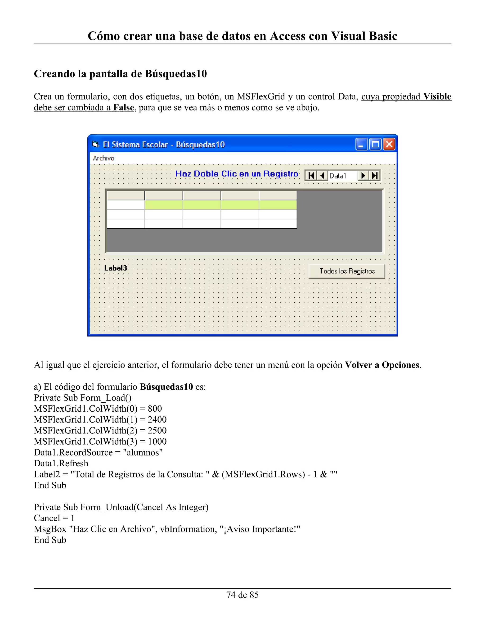 Cómo crear una base de datos en Access con Visual Basic

Creando la pantalla de Búsquedas10

Crea un formulario, con dos etiquetas, un botón, un MSFlexGrid y un control Data, cuya propiedad Visible
debe ser cambiada a False, para que se vea más o menos como se ve abajo.




Al igual que el ejercicio anterior, el formulario debe tener un menú con la opción Volver a Opciones.

a) El código del formulario Búsquedas10 es:
Private Sub Form_Load()
MSFlexGrid1.ColWidth(0) = 800
MSFlexGrid1.ColWidth(1) = 2400
MSFlexGrid1.ColWidth(2) = 2500
MSFlexGrid1.ColWidth(3) = 1000
Data1.RecordSource = "alumnos"
Data1.Refresh
Label2 = "Total de Registros de la Consulta: " & (MSFlexGrid1.Rows) - 1 & ""
End Sub

Private Sub Form_Unload(Cancel As Integer)
Cancel = 1
MsgBox "Haz Clic en Archivo", vbInformation, "¡Aviso Importante!"
End Sub




                                                  74 de 85
 