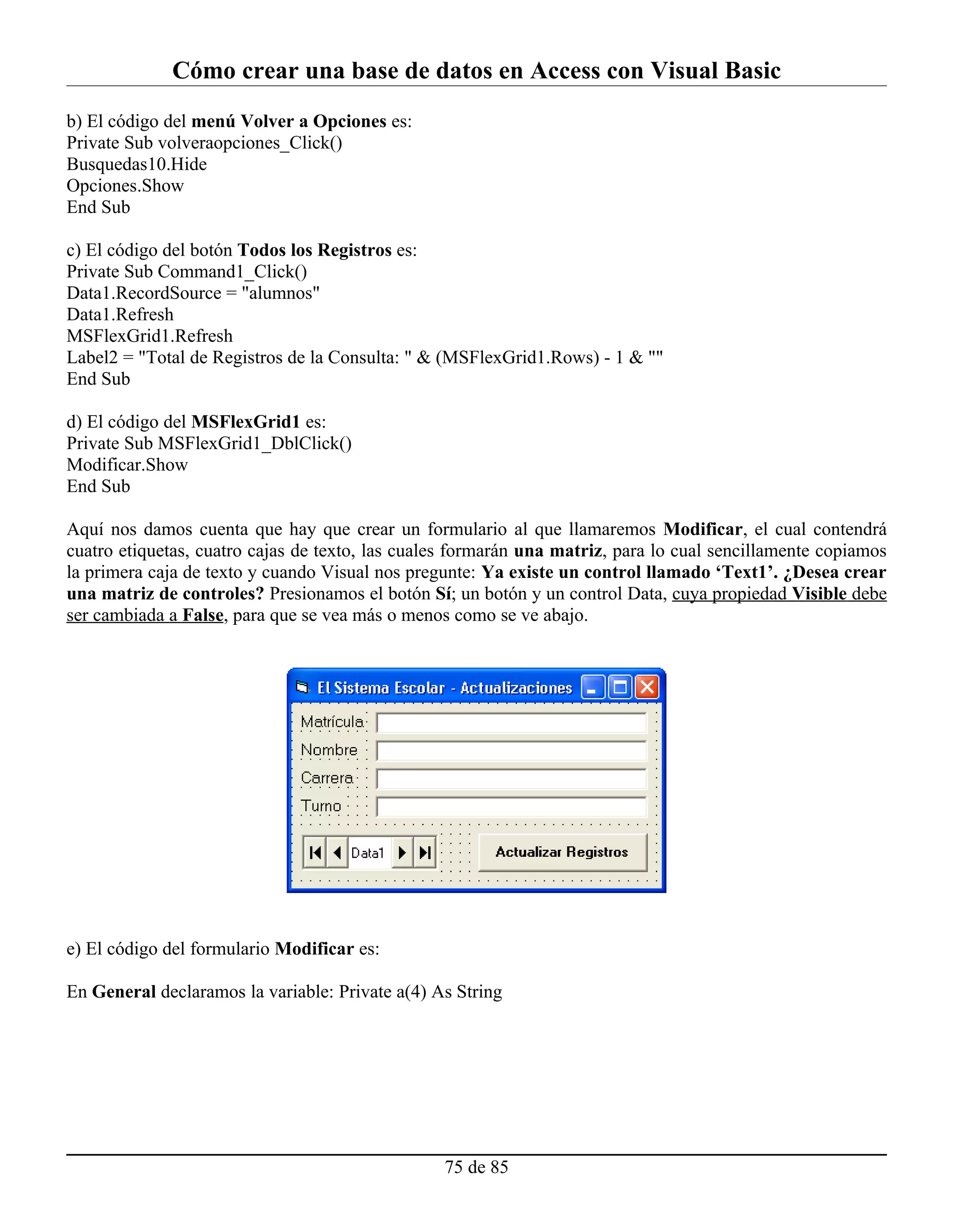 Cómo crear una base de datos en Access con Visual Basic
b) El código del menú Volver a Opciones es:
Private Sub volveraopciones_Click()
Busquedas10.Hide
Opciones.Show
End Sub

c) El código del botón Todos los Registros es:
Private Sub Command1_Click()
Data1.RecordSource = "alumnos"
Data1.Refresh
MSFlexGrid1.Refresh
Label2 = "Total de Registros de la Consulta: " & (MSFlexGrid1.Rows) - 1 & ""
End Sub

d) El código del MSFlexGrid1 es:
Private Sub MSFlexGrid1_DblClick()
Modificar.Show
End Sub

Aquí nos damos cuenta que hay que crear un formulario al que llamaremos Modificar, el cual contendrá
cuatro etiquetas, cuatro cajas de texto, las cuales formarán una matriz, para lo cual sencillamente copiamos
la primera caja de texto y cuando Visual nos pregunte: Ya existe un control llamado ‘Text1’. ¿Desea crear
una matriz de controles? Presionamos el botón Sí; un botón y un control Data, cuya propiedad Visible debe
ser cambiada a False, para que se vea más o menos como se ve abajo.




e) El código del formulario Modificar es:

En General declaramos la variable: Private a(4) As String




                                                 75 de 85
 