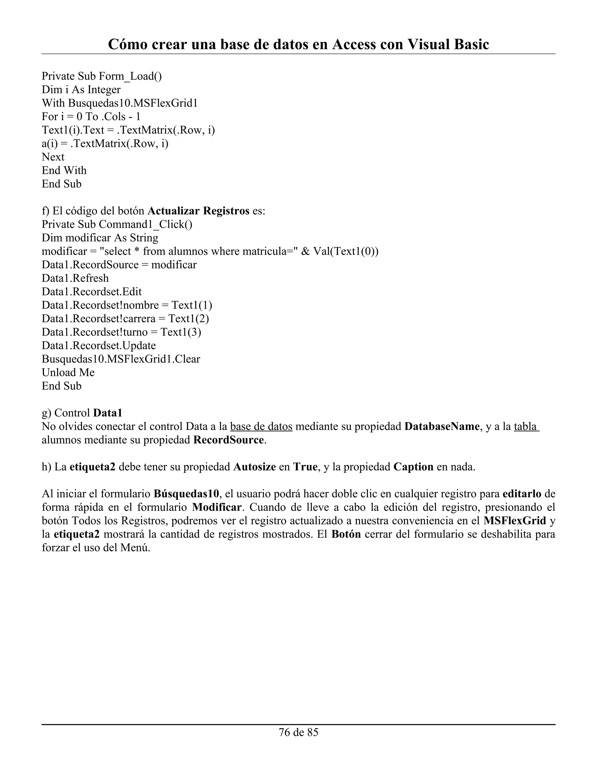 Cómo crear una base de datos en Access con Visual Basic
Private Sub Form_Load()
Dim i As Integer
With Busquedas10.MSFlexGrid1
For i = 0 To .Cols - 1
Text1(i).Text = .TextMatrix(.Row, i)
a(i) = .TextMatrix(.Row, i)
Next
End With
End Sub

f) El código del botón Actualizar Registros es:
Private Sub Command1_Click()
Dim modificar As String
modificar = "select * from alumnos where matricula=" & Val(Text1(0))
Data1.RecordSource = modificar
Data1.Refresh
Data1.Recordset.Edit
Data1.Recordset!nombre = Text1(1)
Data1.Recordset!carrera = Text1(2)
Data1.Recordset!turno = Text1(3)
Data1.Recordset.Update
Busquedas10.MSFlexGrid1.Clear
Unload Me
End Sub

g) Control Data1
No olvides conectar el control Data a la base de datos mediante su propiedad DatabaseName, y a la tabla
alumnos mediante su propiedad RecordSource.

h) La etiqueta2 debe tener su propiedad Autosize en True, y la propiedad Caption en nada.

Al iniciar el formulario Búsquedas10, el usuario podrá hacer doble clic en cualquier registro para editarlo de
forma rápida en el formulario Modificar. Cuando de lleve a cabo la edición del registro, presionando el
botón Todos los Registros, podremos ver el registro actualizado a nuestra conveniencia en el MSFlexGrid y
la etiqueta2 mostrará la cantidad de registros mostrados. El Botón cerrar del formulario se deshabilita para
forzar el uso del Menú.




                                                  76 de 85
 