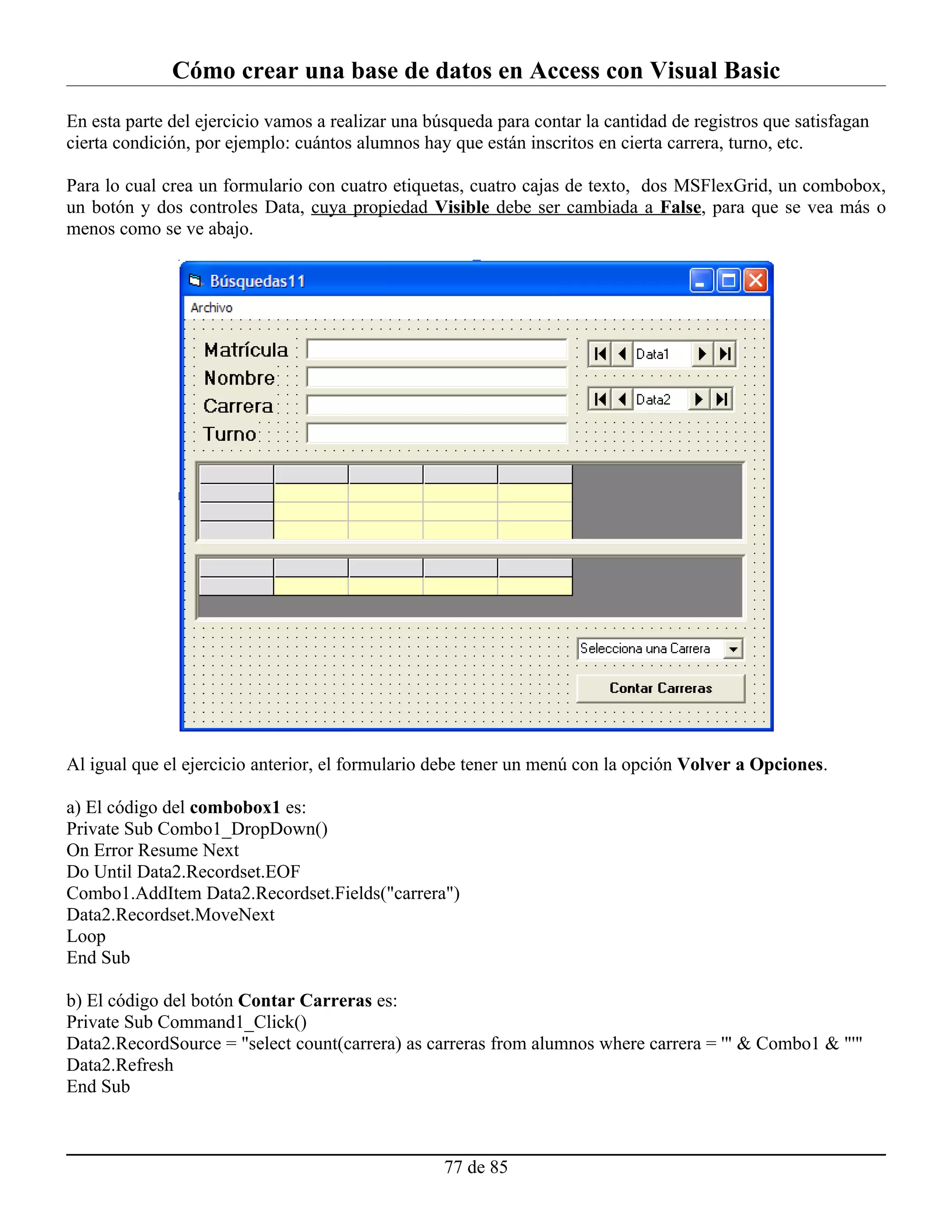 Cómo crear una base de datos en Access con Visual Basic
En esta parte del ejercicio vamos a realizar una búsqueda para contar la cantidad de registros que satisfagan
cierta condición, por ejemplo: cuántos alumnos hay que están inscritos en cierta carrera, turno, etc.

Para lo cual crea un formulario con cuatro etiquetas, cuatro cajas de texto, dos MSFlexGrid, un combobox,
un botón y dos controles Data, cuya propiedad Visible debe ser cambiada a False, para que se vea más o
menos como se ve abajo.




Al igual que el ejercicio anterior, el formulario debe tener un menú con la opción Volver a Opciones.

a) El código del combobox1 es:
Private Sub Combo1_DropDown()
On Error Resume Next
Do Until Data2.Recordset.EOF
Combo1.AddItem Data2.Recordset.Fields("carrera")
Data2.Recordset.MoveNext
Loop
End Sub

b) El código del botón Contar Carreras es:
Private Sub Command1_Click()
Data2.RecordSource = "select count(carrera) as carreras from alumnos where carrera = '" & Combo1 & "'"
Data2.Refresh
End Sub



                                                   77 de 85
 