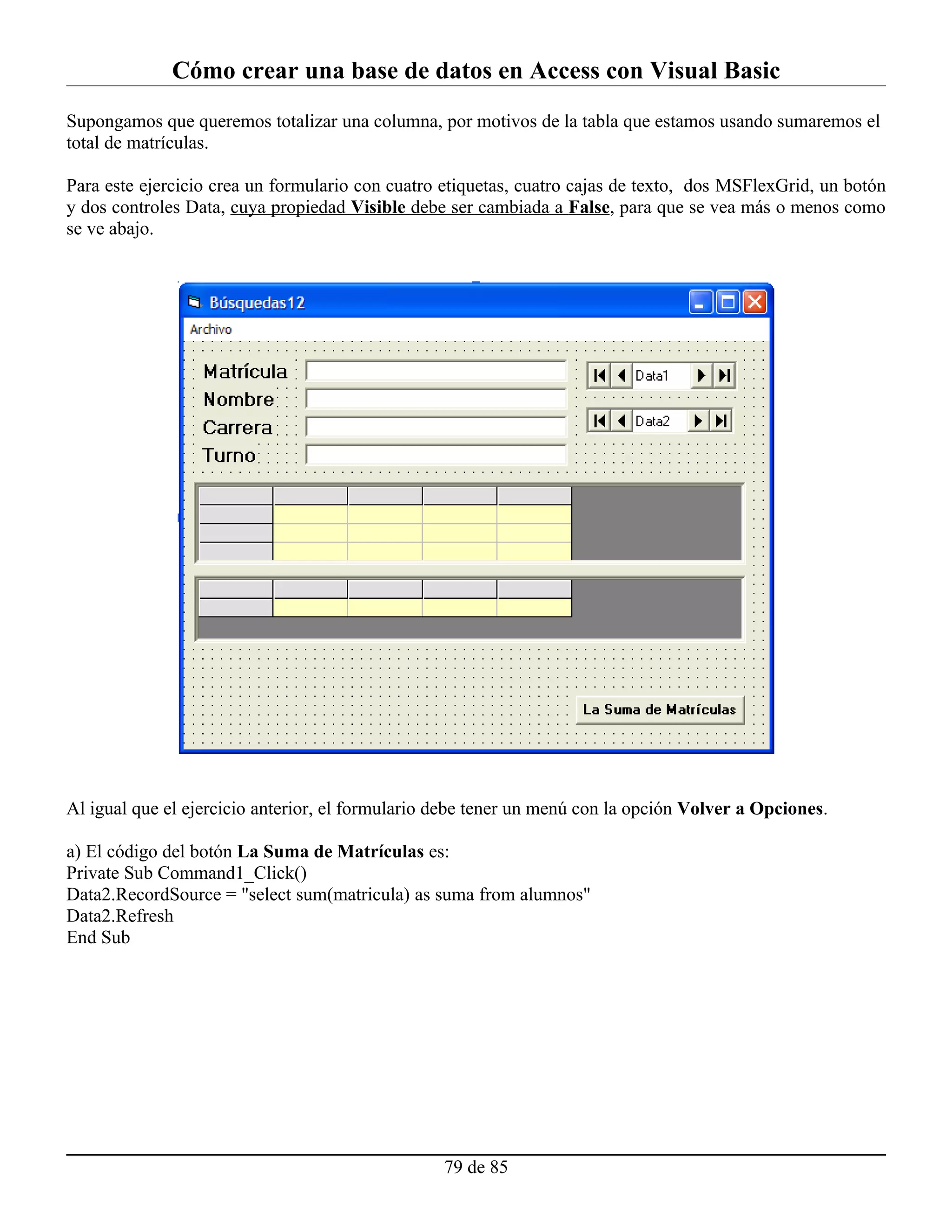Cómo crear una base de datos en Access con Visual Basic
Supongamos que queremos totalizar una columna, por motivos de la tabla que estamos usando sumaremos el
total de matrículas.

Para este ejercicio crea un formulario con cuatro etiquetas, cuatro cajas de texto, dos MSFlexGrid, un botón
y dos controles Data, cuya propiedad Visible debe ser cambiada a False, para que se vea más o menos como
se ve abajo.




Al igual que el ejercicio anterior, el formulario debe tener un menú con la opción Volver a Opciones.

a) El código del botón La Suma de Matrículas es:
Private Sub Command1_Click()
Data2.RecordSource = "select sum(matricula) as suma from alumnos"
Data2.Refresh
End Sub




                                                  79 de 85
 