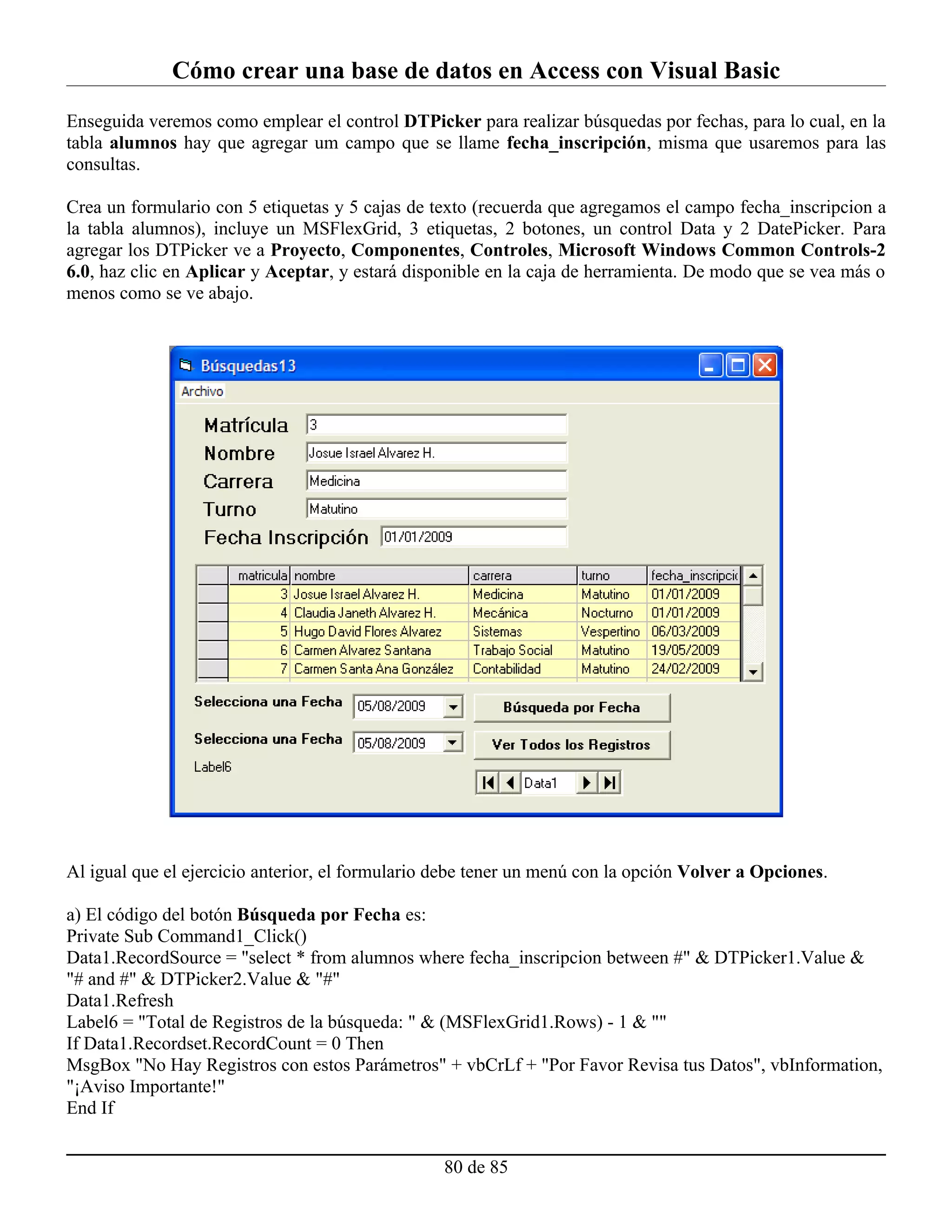 Cómo crear una base de datos en Access con Visual Basic
Enseguida veremos como emplear el control DTPicker para realizar búsquedas por fechas, para lo cual, en la
tabla alumnos hay que agregar um campo que se llame fecha_inscripción, misma que usaremos para las
consultas.

Crea un formulario con 5 etiquetas y 5 cajas de texto (recuerda que agregamos el campo fecha_inscripcion a
la tabla alumnos), incluye un MSFlexGrid, 3 etiquetas, 2 botones, un control Data y 2 DatePicker. Para
agregar los DTPicker ve a Proyecto, Componentes, Controles, Microsoft Windows Common Controls-2
6.0, haz clic en Aplicar y Aceptar, y estará disponible en la caja de herramienta. De modo que se vea más o
menos como se ve abajo.




Al igual que el ejercicio anterior, el formulario debe tener un menú con la opción Volver a Opciones.

a) El código del botón Búsqueda por Fecha es:
Private Sub Command1_Click()
Data1.RecordSource = "select * from alumnos where fecha_inscripcion between #" & DTPicker1.Value &
"# and #" & DTPicker2.Value & "#"
Data1.Refresh
Label6 = "Total de Registros de la búsqueda: " & (MSFlexGrid1.Rows) - 1 & ""
If Data1.Recordset.RecordCount = 0 Then
MsgBox "No Hay Registros con estos Parámetros" + vbCrLf + "Por Favor Revisa tus Datos", vbInformation,
"¡Aviso Importante!"
End If


                                                  80 de 85
 