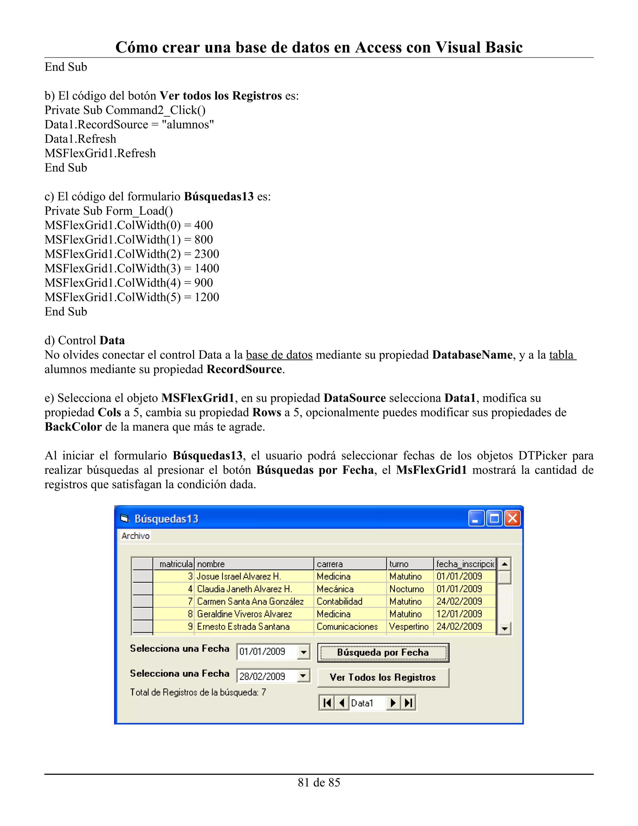Cómo crear una base de datos en Access con Visual Basic
End Sub

b) El código del botón Ver todos los Registros es:
Private Sub Command2_Click()
Data1.RecordSource = "alumnos"
Data1.Refresh
MSFlexGrid1.Refresh
End Sub

c) El código del formulario Búsquedas13 es:
Private Sub Form_Load()
MSFlexGrid1.ColWidth(0) = 400
MSFlexGrid1.ColWidth(1) = 800
MSFlexGrid1.ColWidth(2) = 2300
MSFlexGrid1.ColWidth(3) = 1400
MSFlexGrid1.ColWidth(4) = 900
MSFlexGrid1.ColWidth(5) = 1200
End Sub

d) Control Data
No olvides conectar el control Data a la base de datos mediante su propiedad DatabaseName, y a la tabla
alumnos mediante su propiedad RecordSource.

e) Selecciona el objeto MSFlexGrid1, en su propiedad DataSource selecciona Data1, modifica su
propiedad Cols a 5, cambia su propiedad Rows a 5, opcionalmente puedes modificar sus propiedades de
BackColor de la manera que más te agrade.

Al iniciar el formulario Búsquedas13, el usuario podrá seleccionar fechas de los objetos DTPicker para
realizar búsquedas al presionar el botón Búsquedas por Fecha, el MsFlexGrid1 mostrará la cantidad de
registros que satisfagan la condición dada.




                                                 81 de 85
 