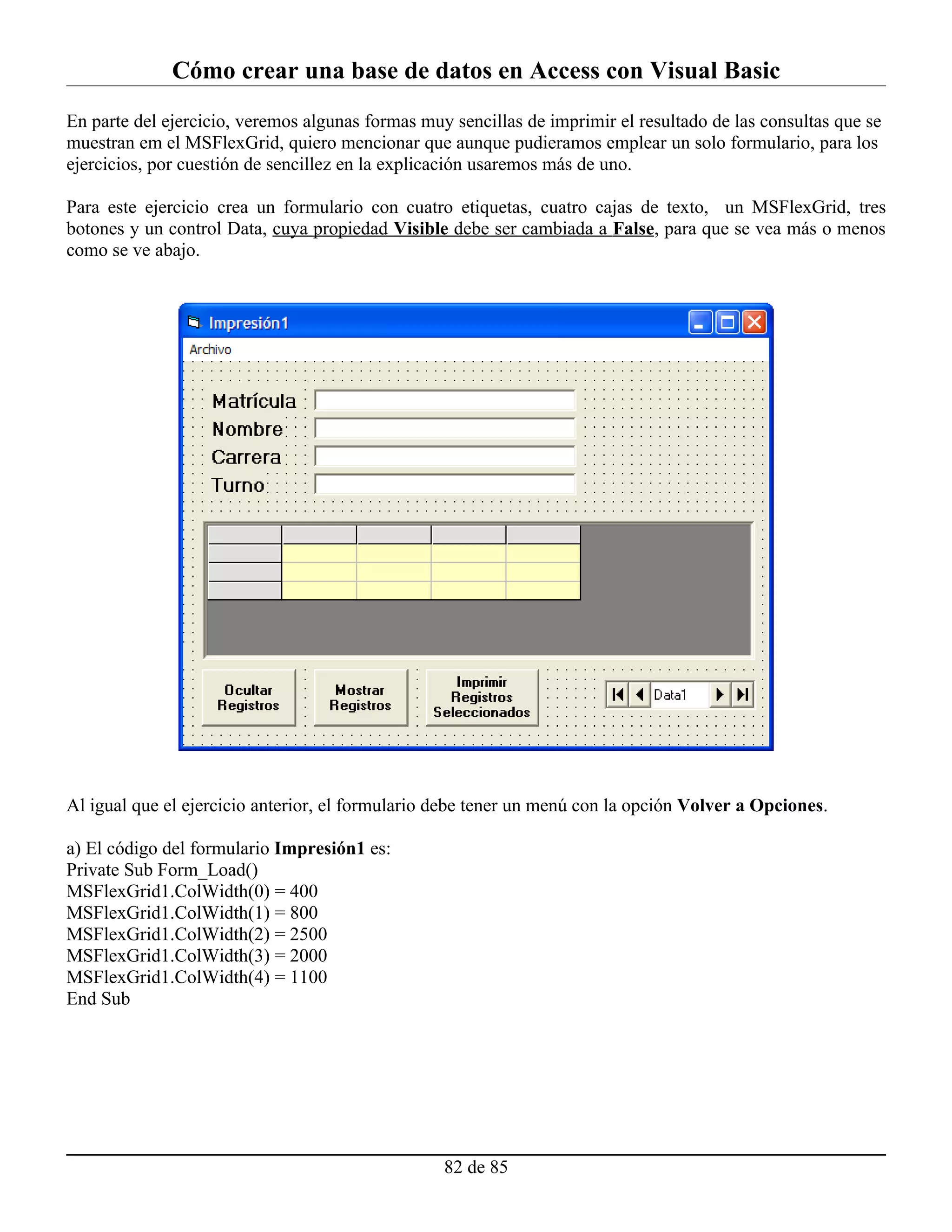Cómo crear una base de datos en Access con Visual Basic
En parte del ejercicio, veremos algunas formas muy sencillas de imprimir el resultado de las consultas que se
muestran em el MSFlexGrid, quiero mencionar que aunque pudieramos emplear un solo formulario, para los
ejercicios, por cuestión de sencillez en la explicación usaremos más de uno.

Para este ejercicio crea un formulario con cuatro etiquetas, cuatro cajas de texto, un MSFlexGrid, tres
botones y un control Data, cuya propiedad Visible debe ser cambiada a False, para que se vea más o menos
como se ve abajo.




Al igual que el ejercicio anterior, el formulario debe tener un menú con la opción Volver a Opciones.

a) El código del formulario Impresión1 es:
Private Sub Form_Load()
MSFlexGrid1.ColWidth(0) = 400
MSFlexGrid1.ColWidth(1) = 800
MSFlexGrid1.ColWidth(2) = 2500
MSFlexGrid1.ColWidth(3) = 2000
MSFlexGrid1.ColWidth(4) = 1100
End Sub




                                                  82 de 85
 