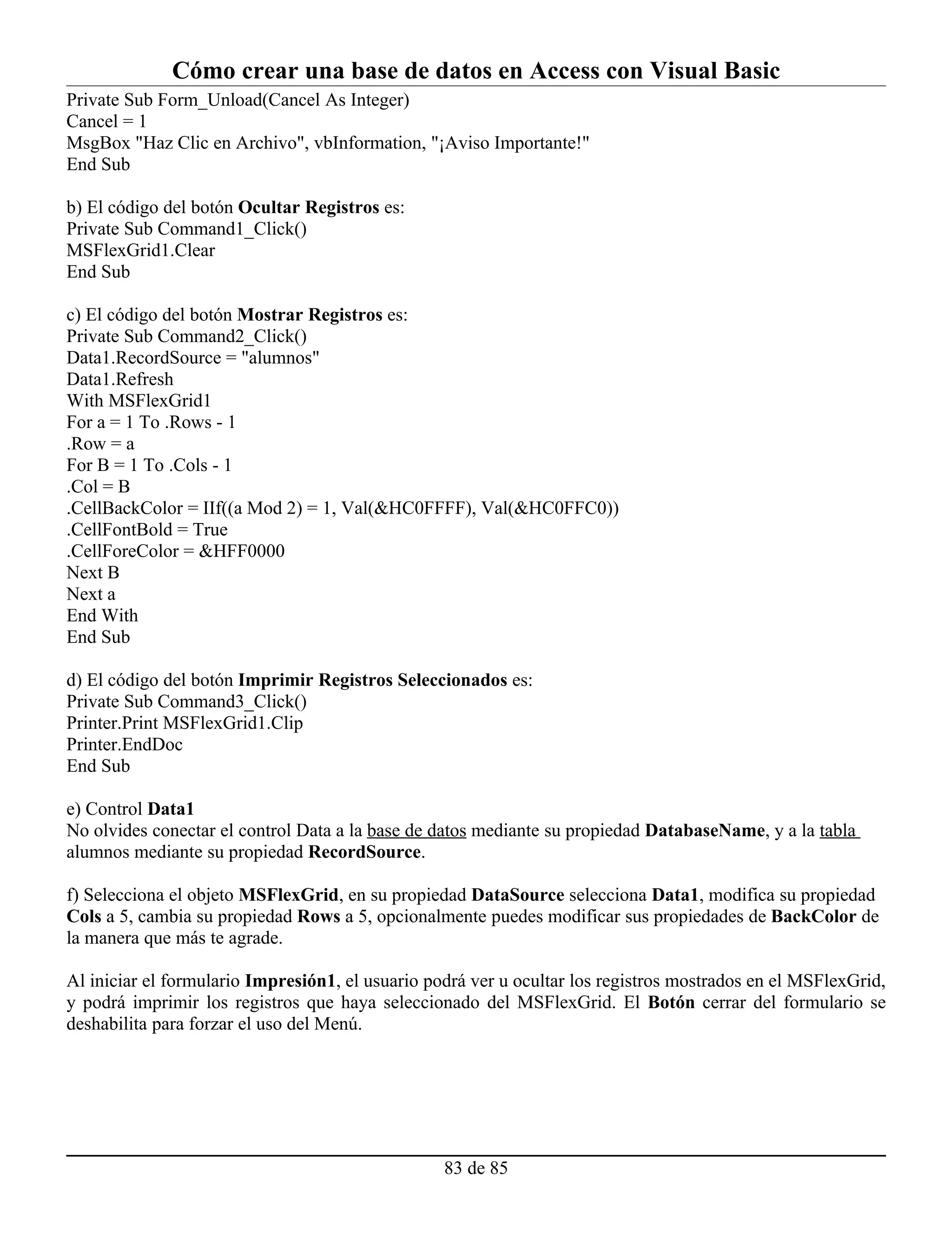Cómo crear una base de datos en Access con Visual Basic
Private Sub Form_Unload(Cancel As Integer)
Cancel = 1
MsgBox "Haz Clic en Archivo", vbInformation, "¡Aviso Importante!"
End Sub

b) El código del botón Ocultar Registros es:
Private Sub Command1_Click()
MSFlexGrid1.Clear
End Sub

c) El código del botón Mostrar Registros es:
Private Sub Command2_Click()
Data1.RecordSource = "alumnos"
Data1.Refresh
With MSFlexGrid1
For a = 1 To .Rows - 1
.Row = a
For B = 1 To .Cols - 1
.Col = B
.CellBackColor = IIf((a Mod 2) = 1, Val(&HC0FFFF), Val(&HC0FFC0))
.CellFontBold = True
.CellForeColor = &HFF0000
Next B
Next a
End With
End Sub

d) El código del botón Imprimir Registros Seleccionados es:
Private Sub Command3_Click()
Printer.Print MSFlexGrid1.Clip
Printer.EndDoc
End Sub

e) Control Data1
No olvides conectar el control Data a la base de datos mediante su propiedad DatabaseName, y a la tabla
alumnos mediante su propiedad RecordSource.

f) Selecciona el objeto MSFlexGrid, en su propiedad DataSource selecciona Data1, modifica su propiedad
Cols a 5, cambia su propiedad Rows a 5, opcionalmente puedes modificar sus propiedades de BackColor de
la manera que más te agrade.

Al iniciar el formulario Impresión1, el usuario podrá ver u ocultar los registros mostrados en el MSFlexGrid,
y podrá imprimir los registros que haya seleccionado del MSFlexGrid. El Botón cerrar del formulario se
deshabilita para forzar el uso del Menú.




                                                  83 de 85
 