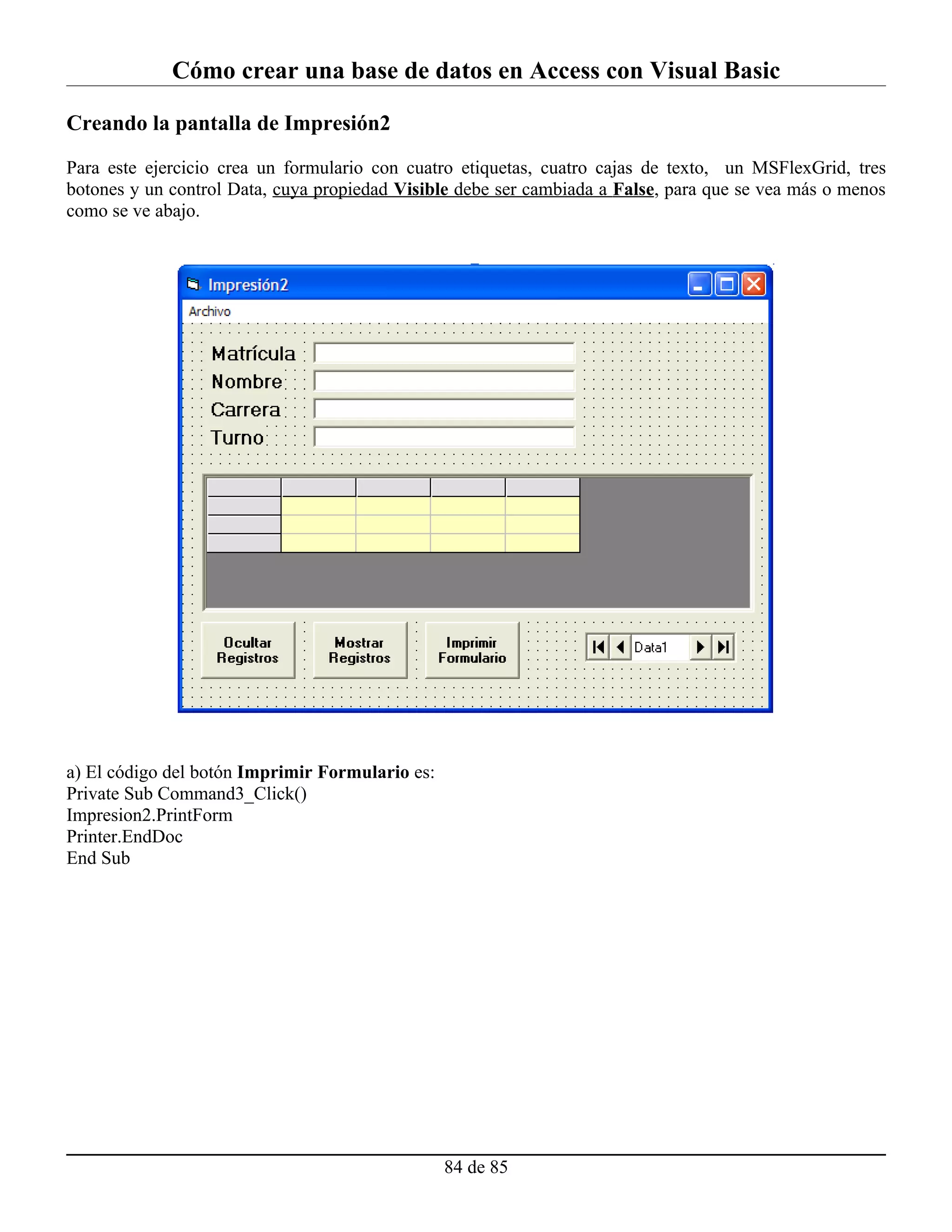 Cómo crear una base de datos en Access con Visual Basic

Creando la pantalla de Impresión2

Para este ejercicio crea un formulario con cuatro etiquetas, cuatro cajas de texto, un MSFlexGrid, tres
botones y un control Data, cuya propiedad Visible debe ser cambiada a False, para que se vea más o menos
como se ve abajo.




a) El código del botón Imprimir Formulario es:
Private Sub Command3_Click()
Impresion2.PrintForm
Printer.EndDoc
End Sub




                                                 84 de 85
 
