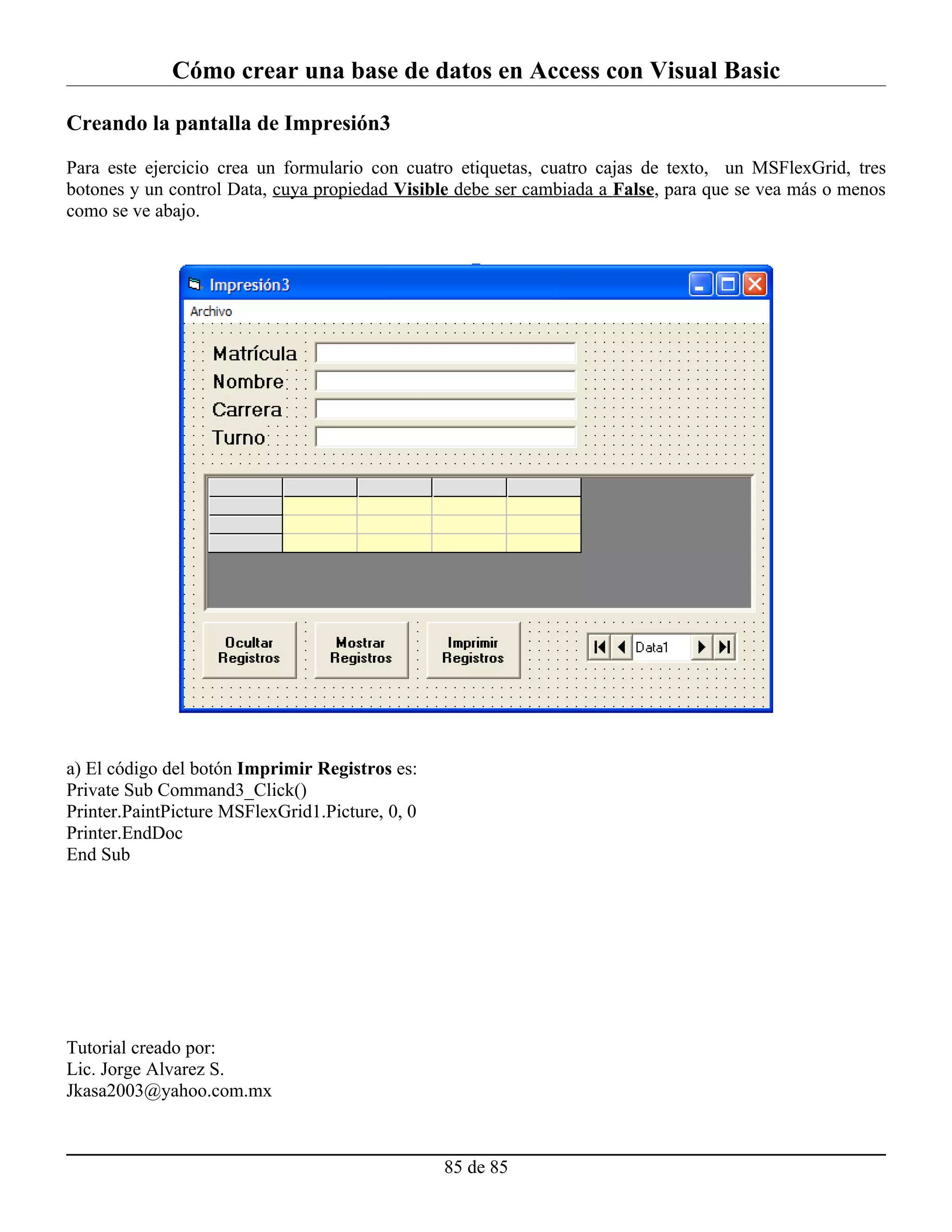 Cómo crear una base de datos en Access con Visual Basic

Creando la pantalla de Impresión3

Para este ejercicio crea un formulario con cuatro etiquetas, cuatro cajas de texto, un MSFlexGrid, tres
botones y un control Data, cuya propiedad Visible debe ser cambiada a False, para que se vea más o menos
como se ve abajo.




a) El código del botón Imprimir Registros es:
Private Sub Command3_Click()
Printer.PaintPicture MSFlexGrid1.Picture, 0, 0
Printer.EndDoc
End Sub




Tutorial creado por:
Lic. Jorge Alvarez S.
Jkasa2003@yahoo.com.mx



                                                 85 de 85
 