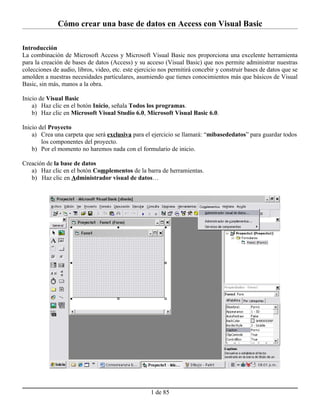 Cómo crear una base de datos en Access con Visual Basic

Introducción
La combinación de Microsoft Access y Microsoft Visual Basic nos proporciona una excelente herramienta
para la creación de bases de datos (Access) y su acceso (Visual Basic) que nos permite administrar nuestras
colecciones de audio, libros, video, etc. este ejercicio nos permitirá concebir y construir bases de datos que se
amolden a nuestras necesidades particulares, asumiendo que tienes conocimientos más que básicos de Visual
Basic, sin más, manos a la obra.

Inicio de Visual Basic
    a) Haz clic en el botón Inicio, señala Todos los programas.
    b) Haz clic en Microsoft Visual Studio 6.0, Microsoft Visual Basic 6.0.

Inicio del Proyecto
    a) Crea una carpeta que será exclusiva para el ejercicio se llamará: “mibasededatos” para guardar todos
        los componentes del proyecto.
    b) Por el momento no haremos nada con el formulario de inicio.

Creación de la base de datos
   a) Haz clic en el botón Complementos de la barra de herramientas.
   b) Haz clic en Administrador visual de datos…




                                                    1 de 85
 