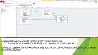 PARA REALIZAR UNA REALACIÓN DE DATOS DEBEMOS TENER EN CUENTA QUE.
• LO QUE VAYAMOS A RELACIONAR DEBE DE TENER ALGO EN COMÚN EN TODAS LA TABLAS
PARA CREARLA DEBEMOS IR A HERRAMIENTAS DE BASE DE DATOS E IR A LA OPCIÓN RELACIONES, ESCOGER LAS TABLAS
Y GENERAR LA RELACIÓN
 