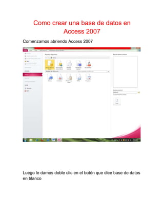 Como crear una base de datos en
              Access 2007
Comenzamos abriendo Access 2007




Luego le damos doble clic en el botón que dice base de datos
en blanco
 