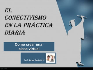 Como crear una
clase virtual
Prof. Sergio Bosio.2013
El
conEctivismo
En la práctica
diaria
 