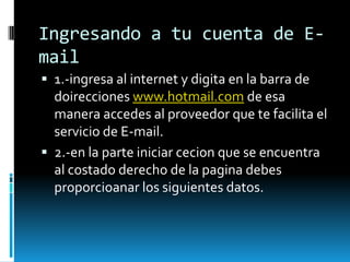 Ingresando a tu cuenta de E-
mail
 1.-ingresa al internet y digita en la barra de
  doirecciones www.hotmail.com de esa
  manera accedes al proveedor que te facilita el
  servicio de E-mail.
 2.-en la parte iniciar cecion que se encuentra
  al costado derecho de la pagina debes
  proporcioanar los siguientes datos.
 