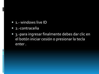  1.- windows live ID
 2.-contraceña
 3.-para ingresar finalmente debes dar clic en
  el botón iniciar cesión o presionar la tecla
  enter .
 