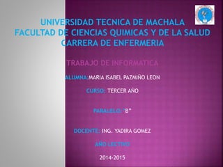 UNIVERSIDAD TECNICA DE MACHALA
FACULTAD DE CIENCIAS QUIMICAS Y DE LA SALUD
CARRERA DE ENFERMERIA
TRABAJO DE INFORMATICA
ALUMNA:MARIA ISABEL PAZMIÑO LEON
CURSO: TERCER AÑO
PARALELO:”B”
DOCENTE: ING. YADIRA GOMEZ
AÑO LECTIVO
2014-2015
 