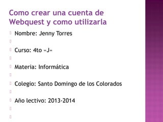 Como crear una cuenta de
Webquest y como utilizarla


Nombre: Jenny Torres




Curso: 4to «J»




Materia: Informática




Colegio: Santo Domingo de los Colorados






Año lectivo: 2013-2014

 