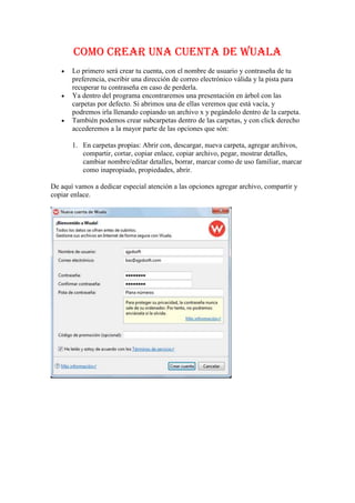 COMO CREAR UNA CUENTA DE WUALA<br />Lo primero será crear tu cuenta, con el nombre de usuario y contraseña de tu preferencia, escribir una dirección de correo electrónico válida y la pista para recuperar tu contraseña en caso de perderla.<br />Ya dentro del programa encontraremos una presentación en árbol con las carpetas por defecto. Si abrimos una de ellas veremos que está vacía, y podremos irla llenando copiando un archivo x y pegándolo dentro de la carpeta.<br />También podemos crear subcarpetas dentro de las carpetas, y con click derecho accederemos a la mayor parte de las opciones que són:<br />En carpetas propias: Abrir con, descargar, nueva carpeta, agregar archivos, compartir, cortar, copiar enlace, copiar archivo, pegar, mostrar detalles, cambiar nombre/editar detalles, borrar, marcar como de uso familiar, marcar como inapropiado, propiedades, abrir.<br />De aquí vamos a dedicar especial atención a las opciones agregar archivo, compartir y copiar enlace.<br />COMO INSTALAR WUALA<br />1º.  Ejecute la aplicación Wuala Setup.<br />Se abrirá una ventana preguntándole qué desea hacer con un fichero llamado WualaSetup.exe. Haga clic en Ejecutar.            <br /> <br />2º. Siga las instrucciones del asistente de configuración .Una vez finalizada la descarga aparecerá un aviso. Haga clic en Sí. El asistente de configuración de Wuala se iniciará y le guiará a través del<br />resto de la instalación.<br />3º.Iniciar Wuala<br /> <br />Una vez finalizada la instalación podrá abrir Wuala en cualquier momento haciendo clic en el icono de Wuala situado en su escritorio. Al ejecutar la aplicación, nos muestra un cuadro de diálogo, el cual nos pregunta si queremos iniciar con una cuenta existente o crear una nueva, para lo cual damos intro en la opción nuevo usuario y llenamos todos los campos que nos muestra. Si tenemos un código de promoción, éste deberá pegarse en el último formulario. Damos tabulador hasta finalizar y damos intro; inmediatamente podemos iniciar sesión con nuestra cuenta y quedaremos en las carpetas que wuala crea automáticamente. <br /> <br />COMO SUBIR ARCHIVOS A WUALA<br />Al hacer click en agregar archivos se nos mostrará el clásico diálogo de examinar. Por lo tanto, lo único que debemos hacer es elegir nuestro archivo que deseamos subir y listo.<br />Compartir<br /> <br />Esta opción sirve para convertir en públicas nuestras carpetas, de modo que el contenido esté visible para quien visite nuestro wuala. Además se puede crear un enlace web secreto, para compartir solo con quien nosotros deseemos.<br />Copiar enlace<br /> <br />Cuando ya esté subido nuestro archivo o carpeta, clickeando en 'Copiar enlace', tendremos listo en el portapapeles el link para descargar.<br />Nota: Aún así no es un link directo, es decir, cuando lo peguemos en el navegador se nos abrirá la web de wuala, con opciones para descargar el archivo al ordenador. Si deseas brindar un enlace directo a la descarga del archivo, haz click derecho sobre 'descargar este archivo al ordenador', y copia el acceso directo o ruta del enlace, según el navegador que utilices.<br />COMO DESCARGAR WUALA<br />seguroseguridaddescargas<br /><br /><br />REALIZADO POR : MARICARMEN OYERVIDE PESÁNTEZ<br />COLEGIO: SALESIANAS MARÍA AUXILIADORA<br />NUMERO:30<br />CURSO: DECIMO “B”<br />