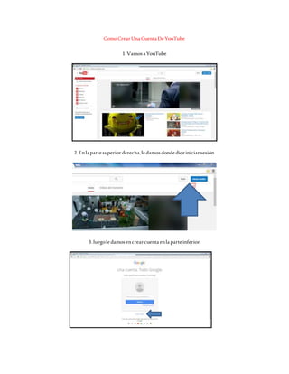 ComoCrearUnaCuentaDeYouTube
1.VamosaYouTube
2.Enlapartesuperiorderecha,ledamosdondediceiniciarsesión
3.luegoledamosencrearcuentaenlaparteinferior
 