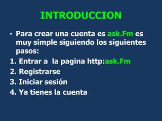INTRODUCCION
• Para crear una cuenta es ask.Fm es
  muy simple siguiendo los siguientes
  pasos:
1. Entrar a la pagina htt...