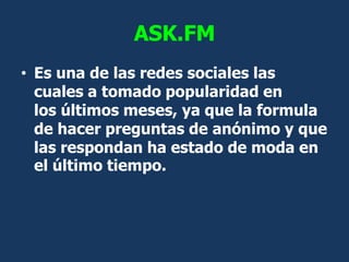 ASK.FM
• Es una de las redes sociales las
  cuales a tomado popularidad en
  los últimos meses, ya que la formula
  de hac...