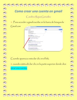 Como crear una cuenta en gmail 
Carolina Rojas González 
1. Para acceder a gmail escribe en la barra de búsqueda 
Gmail.com 
Cuando aparezca esto dar clic en el link. 
2. cuando estés ahí dar clic en la parte superior donde dice 
crear una cuenta. 
 