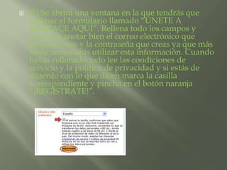  2º) Se abrirá una ventana en la que tendrás que 
rellenar el formulario llamado “ÚNETE A 
MYSPACE AQUÍ”. Rellena todo los campos y 
recuerda anotar bien el correo electrónico que 
proporcionas y la contraseña que creas ya que más 
tarde necesitarás utilizar esta información. Cuando 
hayas rellenado todo lee las condiciones de 
servicio y la política de privacidad y si estás de 
acuerdo con lo que dicen marca la casilla 
correspondiente y pincha en el botón naranja 
“¡REGÍSTRATE!”. 
 