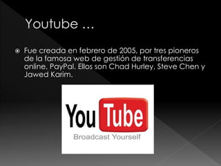  Fue creada en febrero de 2005, por tres pioneros
de la famosa web de gestión de transferencias
online, PayPal. Ellos son Chad Hurley, Steve Chen y
Jawed Karim.
 
