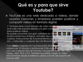  YouTube es una web dedicada a vídeos, donde
usuarios comunes y empresas pueden publicar y
compartir vídeos en formato digital.
 YouTube tiene como formato de vídeo standard a Adobe Flash, y
es la web más popular debido a la gran variedad y a la facilidad
para publicar vídeos.
Se puede encontrar una gran variedad de vídeos, desde
producciones muy antiguas, actuales, documentales, filmaciones
caseras, instrucciones de funcionamientos de productos, programas,
etc; y videoclips y cualquier tipo de filmación que puedas imaginar.
Los vídeos cargados en YouTube están limitados a una durabilidad
máxima de 10 minutos y archivos de 2 Gb como tamaño máximo,
con casi cualquier tipo de formato, incluyendo .wmv, .avi, .mov,
mpeg, .mp4, DivX y FLV. También es posible cargar un vídeo
directamente desde el teléfono celular a través del soporte del
formato 3GP
 