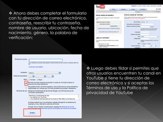  Ahora debes completar el formulario
con tu dirección de correo electrónico,
contraseña, reescribir tu contraseña,
nombre de usuario, ubicación, fecha de
nacimiento, género, la palabra de
verificación;
 Luego debes tildar si permites que
otros usuarios encuentren tu canal en
YouTube si tiene tu dirección de
correo electrónico y si aceptas los
Términos de uso y la Política de
privacidad de YouTube
 