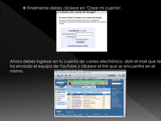  Finalmente debes clickear en "Crear mi cuenta".
Ahora debes ingresar en tu cuenta de correo electrónico, abrir el mail que te
ha enviado el equipo de YouTube y clickear el link que se encuentra en el
mismo.
 