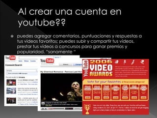  puedes agregar comentarios, puntuaciones y respuestas a
tus videos favoritos; puedes subir y compartir tus vídeos,
prestar tus vídeos a concursos para ganar premios y
popularidad. “sanamente “
 