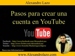 www.Alexandrolazo.com
Facebook : http://www.facebook.com/AlexandroLazo
Twitter : http://www.Twitter.com/AlexandroLazo
Youtube : http://www.Youtube/Marketingworldperu
Busca mas Informacion en :
Alexandro Lazo
 