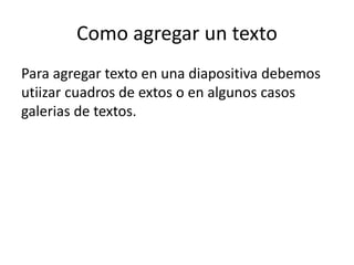 Como agregar un texto
Para agregar texto en una diapositiva debemos
utiizar cuadros de extos o en algunos casos
galerias de textos.
 