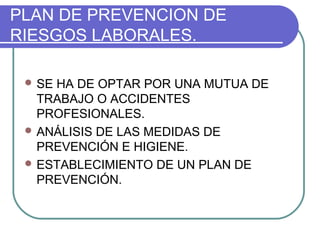 PLAN DE PREVENCION DE 
RIESGOS LABORALES. 
SE HA DE OPTAR POR UNA MUTUA DE 
TRABAJO O ACCIDENTES 
PROFESIONALES. 
ANÁLISIS DE LAS MEDIDAS DE 
PREVENCIÓN E HIGIENE. 
ESTABLECIMIENTO DE UN PLAN DE 
PREVENCIÓN. 
 