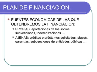 PLAN DE FINANCIACION. 
FUENTES ECONOMICAS DE LAS QUE 
OBTENDREMOS LA FINANCIACIÓN: 
 PROPIAS: aportaciones de los socios, 
subvenciones, indemnizaciones … 
 AJENAS: créditos o préstamos solicitados, plazos, 
garantías, subvenciones de entidades públicas … 
 