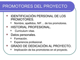 PROMOTORES DEL PROYECTO 
 IDENTIFICACIÓN PERSONAL DE LOS 
PROMOTORES. 
 Nombre, apellidos, NIF… de los promotores. 
 HISTORIAL PROFESIONAL. 
 Curriculum vitae. 
 Datos personales. 
 Formación. 
 Experiencia profesional. 
 GRADO DE DEDICACIÓN AL PROYECTO. 
 Implicación de los promotores en el proyecto. 
 