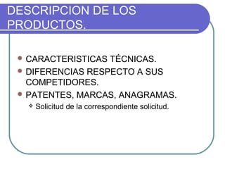 DESCRIPCION DE LOS 
PRODUCTOS. 
CARACTERISTICAS TÉCNICAS. 
DIFERENCIAS RESPECTO A SUS 
COMPETIDORES. 
PATENTES, MARCAS, ANAGRAMAS. 
 Solicitud de la correspondiente solicitud. 
 