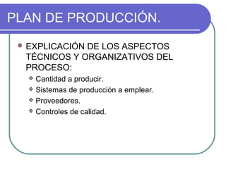 PLAN DE PRODUCCIÓN. 
EXPLICACIÓN DE LOS ASPECTOS 
TÉCNICOS Y ORGANIZATIVOS DEL 
PROCESO: 
 Cantidad a producir. 
 Sistemas de producción a emplear. 
 Proveedores. 
 Controles de calidad. 
 