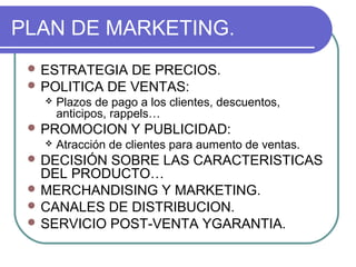 PLAN DE MARKETING. 
ESTRATEGIA DE PRECIOS. 
POLITICA DE VENTAS: 
 Plazos de pago a los clientes, descuentos, 
anticipos, rappels… 
PROMOCION Y PUBLICIDAD: 
 Atracción de clientes para aumento de ventas. 
DECISIÓN SOBRE LAS CARACTERISTICAS 
DEL PRODUCTO… 
MERCHANDISING Y MARKETING. 
CANALES DE DISTRIBUCION. 
SERVICIO POST-VENTA YGARANTIA. 
 