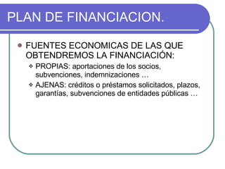 PLAN DE FINANCIACION. FUENTES ECONOMICAS DE LAS QUE OBTENDREMOS LA FINANCIACIÓN: PROPIAS: aportaciones de los socios, subvenciones, indemnizaciones … AJENAS: créditos o préstamos solicitados, plazos, garantías, subvenciones de entidades públicas … 