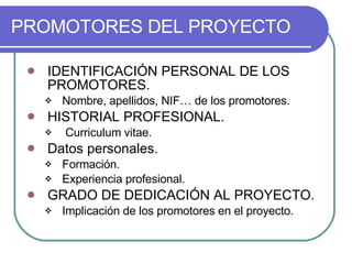 PROMOTORES DEL PROYECTO IDENTIFICACIÓN PERSONAL DE LOS PROMOTORES. Nombre, apellidos, NIF… de los promotores. HISTORIAL PROFESIONAL. Curriculum vitae. Datos personales. Formación. Experiencia profesional. GRADO DE DEDICACIÓN AL PROYECTO. Implicación de los promotores en el proyecto. 