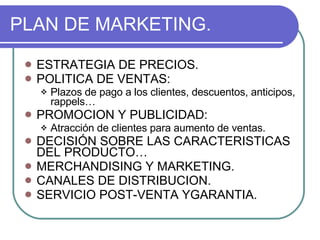 PLAN DE MARKETING. ESTRATEGIA DE PRECIOS. POLITICA DE VENTAS: Plazos de pago a los clientes, descuentos, anticipos, rappels… PROMOCION Y PUBLICIDAD: Atracción de clientes para aumento de ventas. DECISIÓN SOBRE LAS CARACTERISTICAS DEL PRODUCTO… MERCHANDISING Y MARKETING. CANALES DE DISTRIBUCION. SERVICIO POST-VENTA YGARANTIA. 