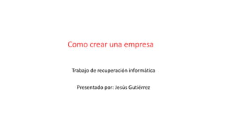 Como crear una empresa 
Trabajo de recuperación informática 
Presentado por: Jesús Gutiérrez 
 