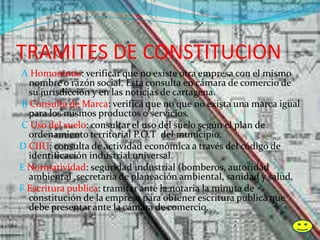TRAMITES DE CONSTITUCION
A Homonimia: verificar que no existe otra empresa con el mismo
nombre o razón social. Esta consulta en cámara de comercio de
su jurisdicción y en las noticias de cartagena.
B Consulta de Marca: verifica que no que no exista una marca igual
para los mismos productos o servicios.
C Uso del suelo: consultar el uso del suelo según el plan de
ordenamiento territorial P.O.T del municipio.
D CIIU: consulta de actividad económica a través del código de
identificación industrial universal.
E Normatividad: seguridad industrial (bomberos, autoridad
ambiental ,secretaria de planeación ambiental, sanidad y salud.
F Escritura publica: tramitar ante la notaria la minuta de
constitución de la empresa para obtener escritura publica que
debe presentar ante la cámara de comercio.
 