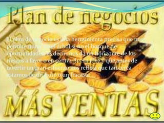 El plan de negocio es una herramienta precisa que nos
permite mirar no el árbol si no el bosque de
oportunidades, es decir; nos da un horizonte de los
riesgos a favor o en contra de esa idea y que antes de
invertir un gran esfuerzo nos refleja que tan cerca
estamos de un éxito o un fracaso.
José Daniel Menco guerrero
 